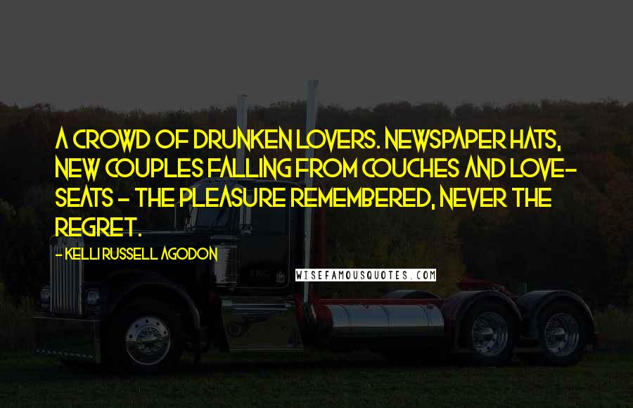 Kelli Russell Agodon Quotes: A crowd of drunken lovers. Newspaper hats, new couples falling from couches and love- seats - the pleasure remembered, never the regret.