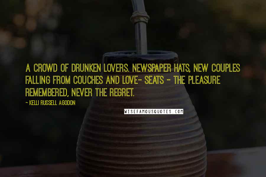 Kelli Russell Agodon Quotes: A crowd of drunken lovers. Newspaper hats, new couples falling from couches and love- seats - the pleasure remembered, never the regret.