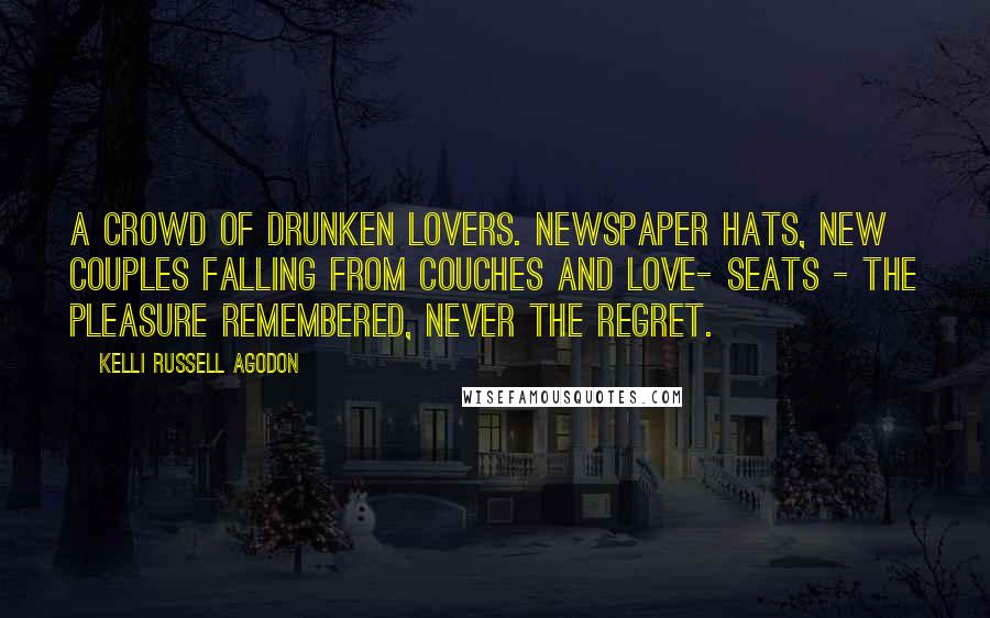 Kelli Russell Agodon Quotes: A crowd of drunken lovers. Newspaper hats, new couples falling from couches and love- seats - the pleasure remembered, never the regret.