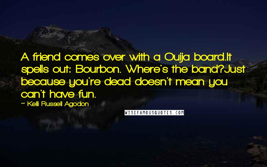 Kelli Russell Agodon Quotes: A friend comes over with a Ouija board.It spells out: Bourbon. Where's the band?Just because you're dead doesn't mean you can't have fun.