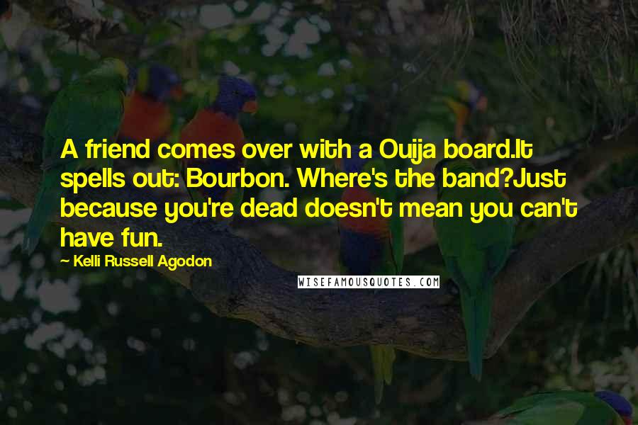 Kelli Russell Agodon Quotes: A friend comes over with a Ouija board.It spells out: Bourbon. Where's the band?Just because you're dead doesn't mean you can't have fun.