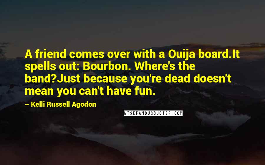 Kelli Russell Agodon Quotes: A friend comes over with a Ouija board.It spells out: Bourbon. Where's the band?Just because you're dead doesn't mean you can't have fun.