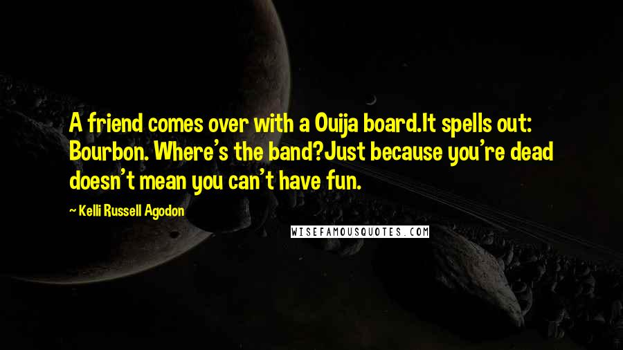 Kelli Russell Agodon Quotes: A friend comes over with a Ouija board.It spells out: Bourbon. Where's the band?Just because you're dead doesn't mean you can't have fun.