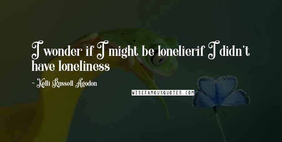 Kelli Russell Agodon Quotes: I wonder if I might be lonelierif I didn't have loneliness