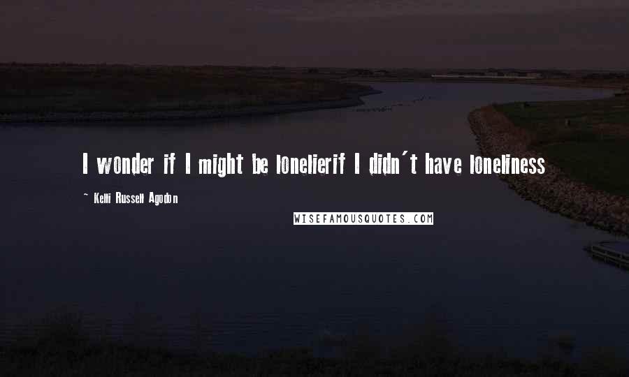Kelli Russell Agodon Quotes: I wonder if I might be lonelierif I didn't have loneliness