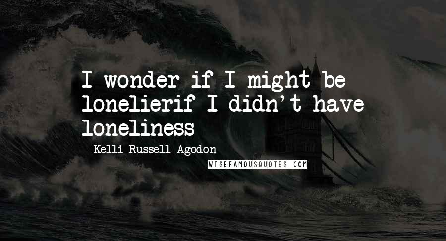 Kelli Russell Agodon Quotes: I wonder if I might be lonelierif I didn't have loneliness