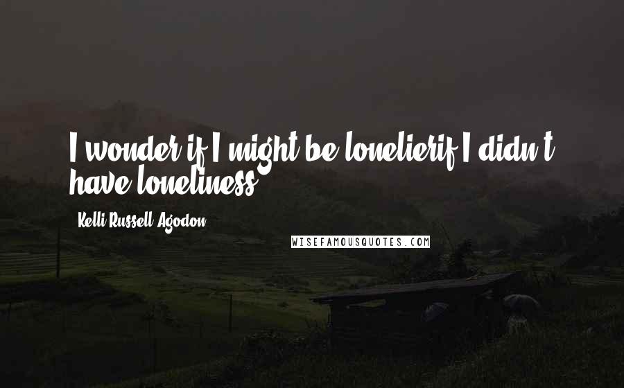 Kelli Russell Agodon Quotes: I wonder if I might be lonelierif I didn't have loneliness