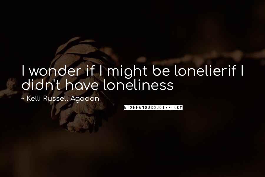 Kelli Russell Agodon Quotes: I wonder if I might be lonelierif I didn't have loneliness