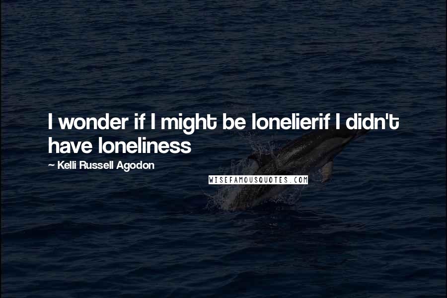 Kelli Russell Agodon Quotes: I wonder if I might be lonelierif I didn't have loneliness