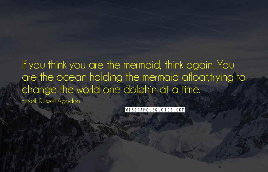 Kelli Russell Agodon Quotes: If you think you are the mermaid, think again. You are the ocean holding the mermaid afloat,trying to change the world one dolphin at a time.