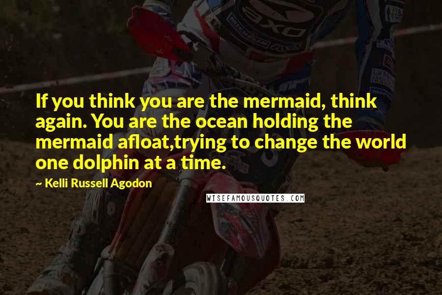 Kelli Russell Agodon Quotes: If you think you are the mermaid, think again. You are the ocean holding the mermaid afloat,trying to change the world one dolphin at a time.