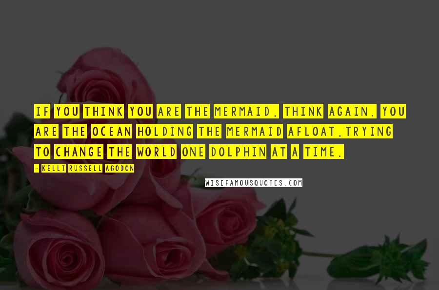 Kelli Russell Agodon Quotes: If you think you are the mermaid, think again. You are the ocean holding the mermaid afloat,trying to change the world one dolphin at a time.