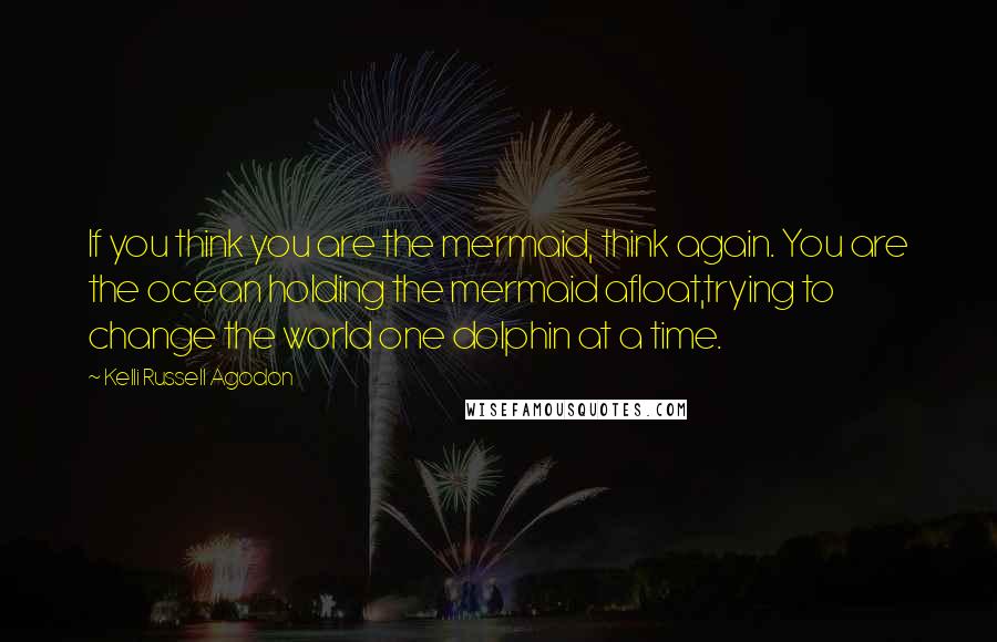 Kelli Russell Agodon Quotes: If you think you are the mermaid, think again. You are the ocean holding the mermaid afloat,trying to change the world one dolphin at a time.