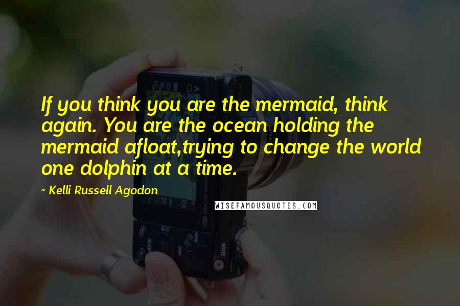 Kelli Russell Agodon Quotes: If you think you are the mermaid, think again. You are the ocean holding the mermaid afloat,trying to change the world one dolphin at a time.