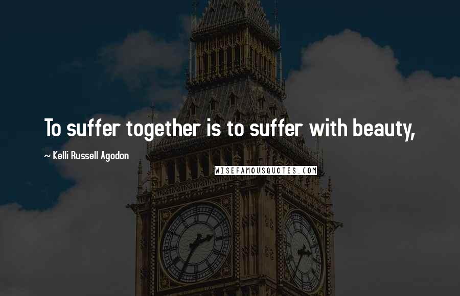 Kelli Russell Agodon Quotes: To suffer together is to suffer with beauty,