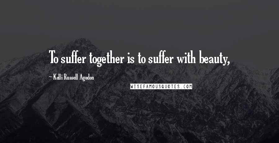 Kelli Russell Agodon Quotes: To suffer together is to suffer with beauty,