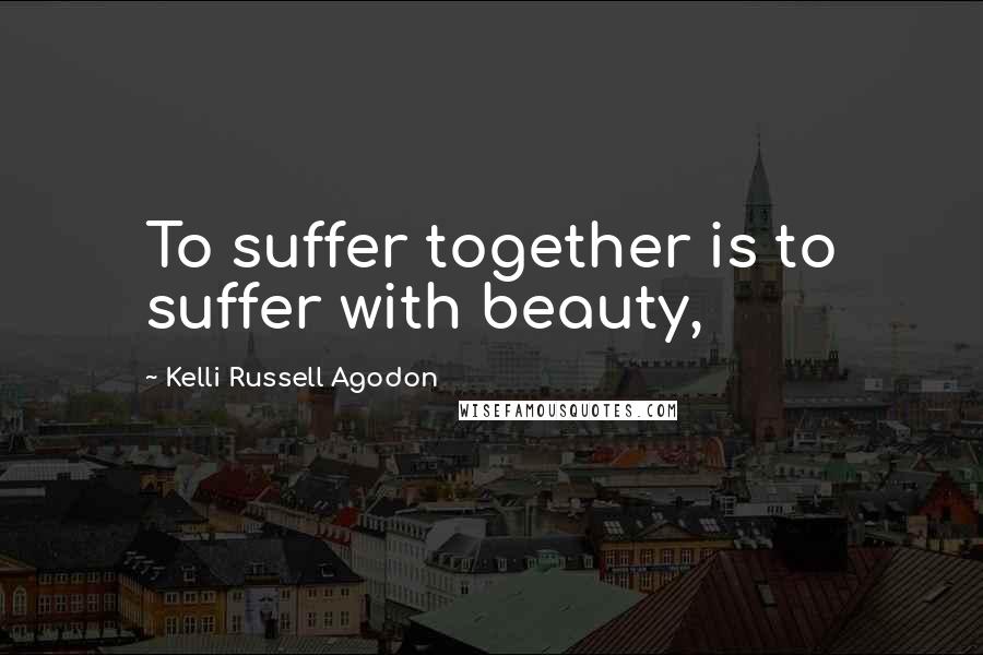 Kelli Russell Agodon Quotes: To suffer together is to suffer with beauty,