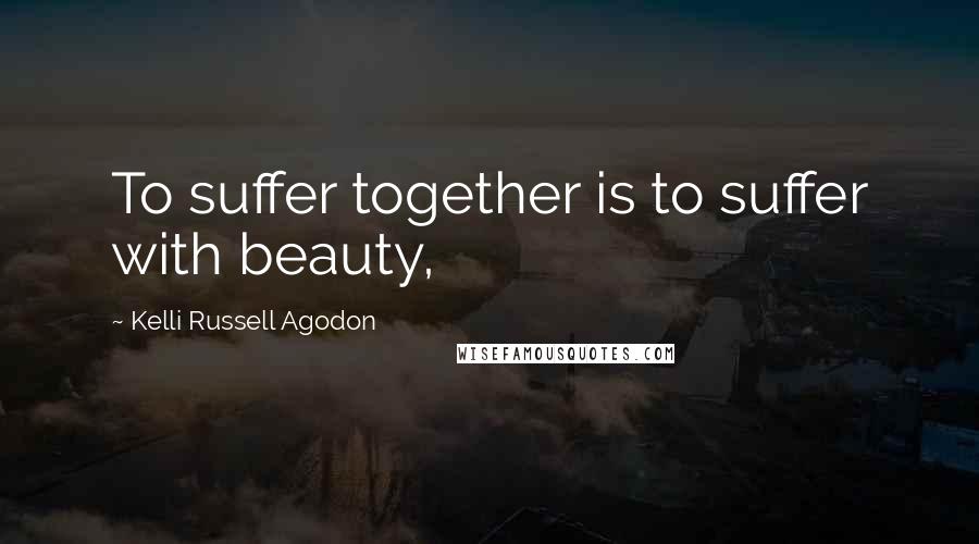 Kelli Russell Agodon Quotes: To suffer together is to suffer with beauty,