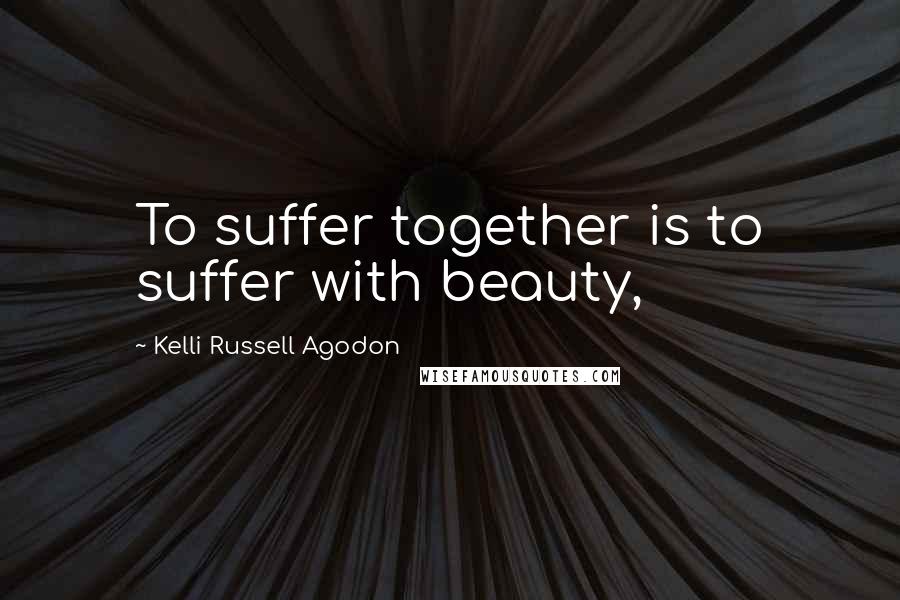 Kelli Russell Agodon Quotes: To suffer together is to suffer with beauty,