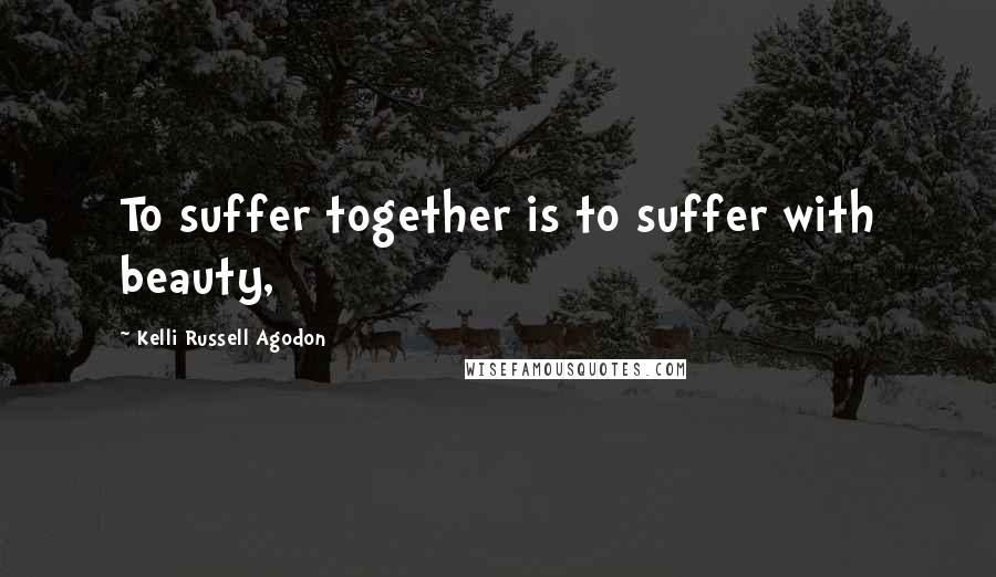 Kelli Russell Agodon Quotes: To suffer together is to suffer with beauty,