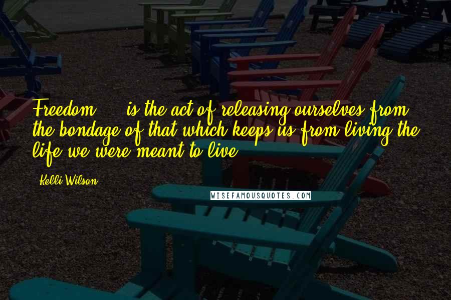 Kelli Wilson Quotes: Freedom ... is the act of releasing ourselves from the bondage of that which keeps us from living the life we were meant to live.