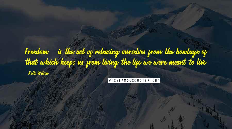 Kelli Wilson Quotes: Freedom ... is the act of releasing ourselves from the bondage of that which keeps us from living the life we were meant to live.