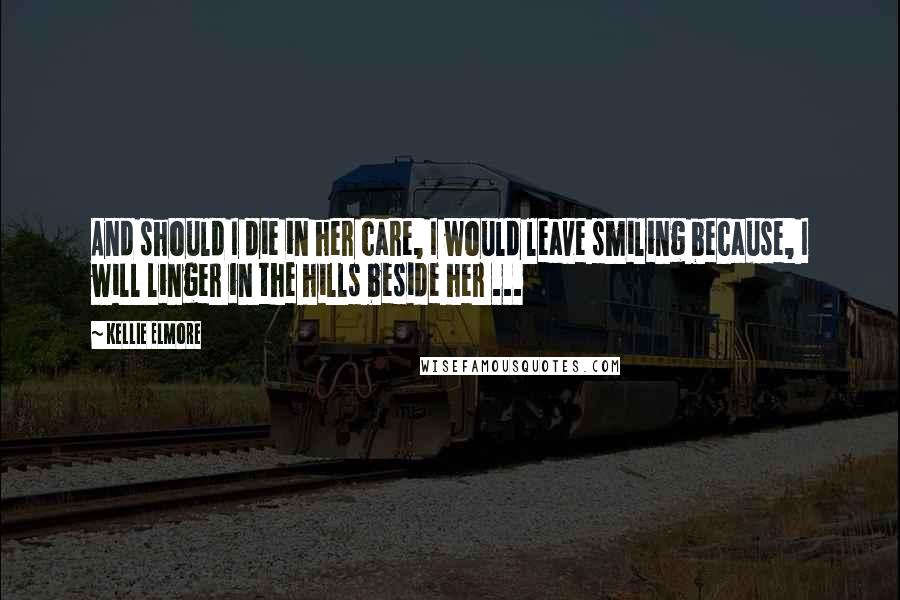 Kellie Elmore Quotes: And should I die in her care, I would leave smiling because, I will linger in the hills beside her ...