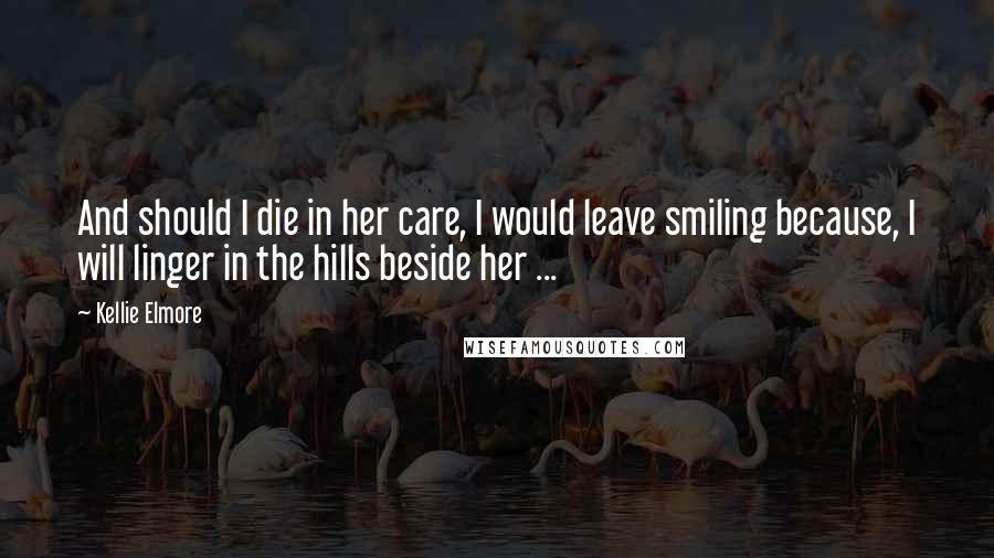 Kellie Elmore Quotes: And should I die in her care, I would leave smiling because, I will linger in the hills beside her ...