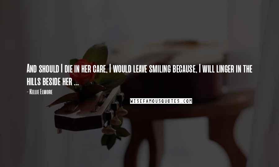 Kellie Elmore Quotes: And should I die in her care, I would leave smiling because, I will linger in the hills beside her ...