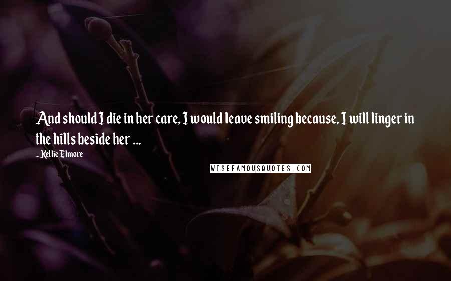 Kellie Elmore Quotes: And should I die in her care, I would leave smiling because, I will linger in the hills beside her ...