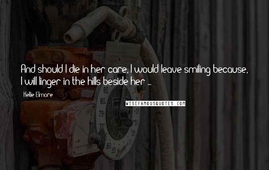 Kellie Elmore Quotes: And should I die in her care, I would leave smiling because, I will linger in the hills beside her ...