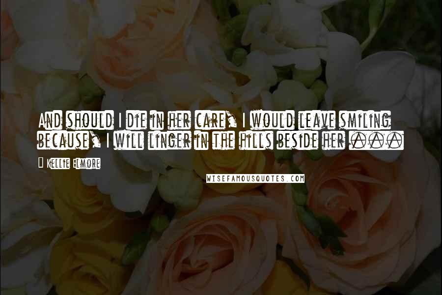 Kellie Elmore Quotes: And should I die in her care, I would leave smiling because, I will linger in the hills beside her ...