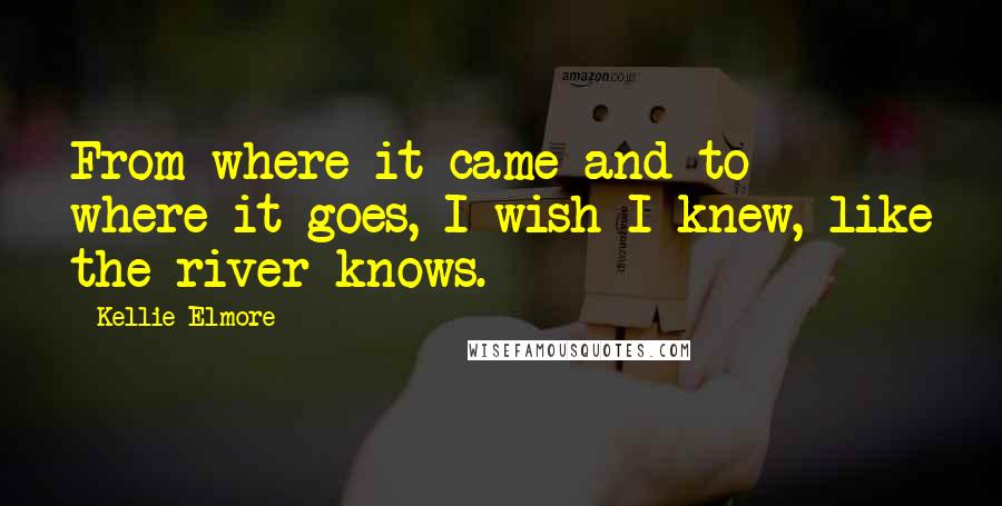 Kellie Elmore Quotes: From where it came and to where it goes, I wish I knew, like the river knows.