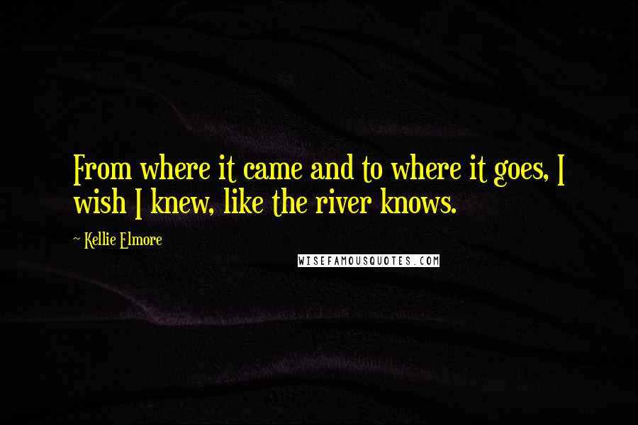 Kellie Elmore Quotes: From where it came and to where it goes, I wish I knew, like the river knows.