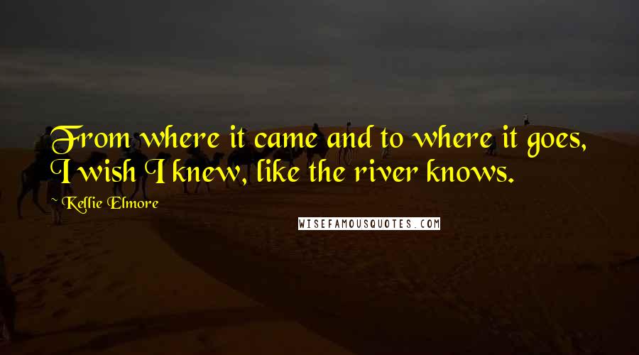 Kellie Elmore Quotes: From where it came and to where it goes, I wish I knew, like the river knows.