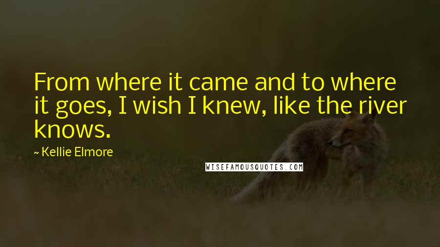 Kellie Elmore Quotes: From where it came and to where it goes, I wish I knew, like the river knows.