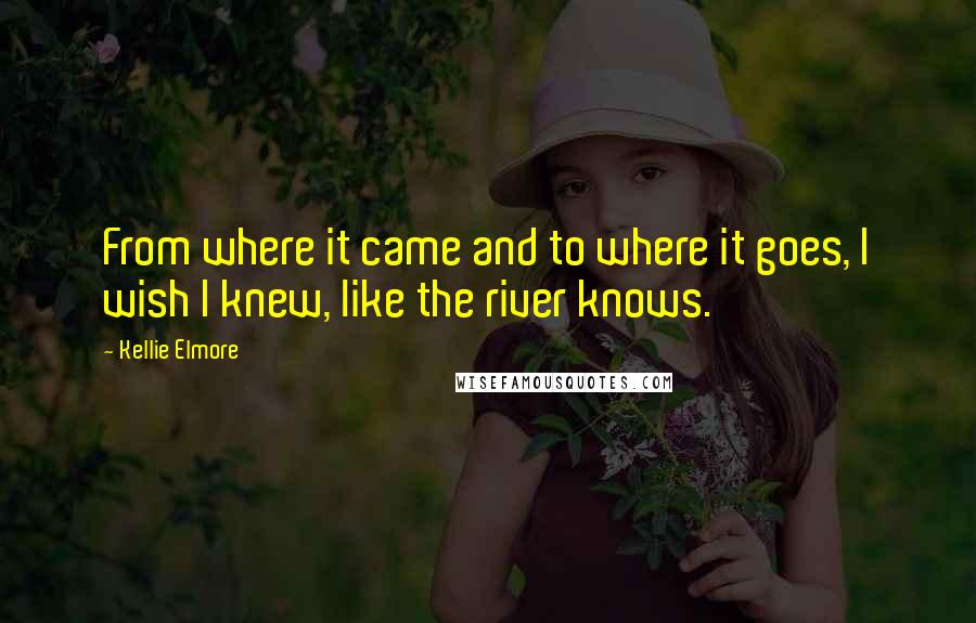 Kellie Elmore Quotes: From where it came and to where it goes, I wish I knew, like the river knows.