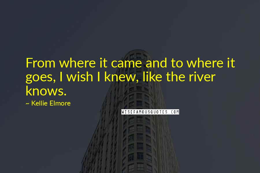 Kellie Elmore Quotes: From where it came and to where it goes, I wish I knew, like the river knows.