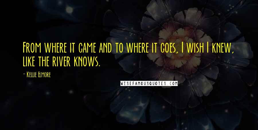 Kellie Elmore Quotes: From where it came and to where it goes, I wish I knew, like the river knows.