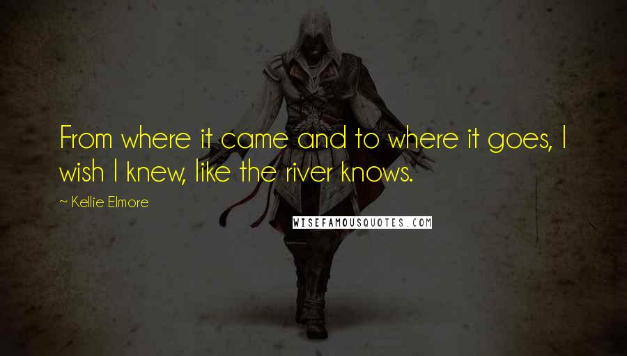 Kellie Elmore Quotes: From where it came and to where it goes, I wish I knew, like the river knows.