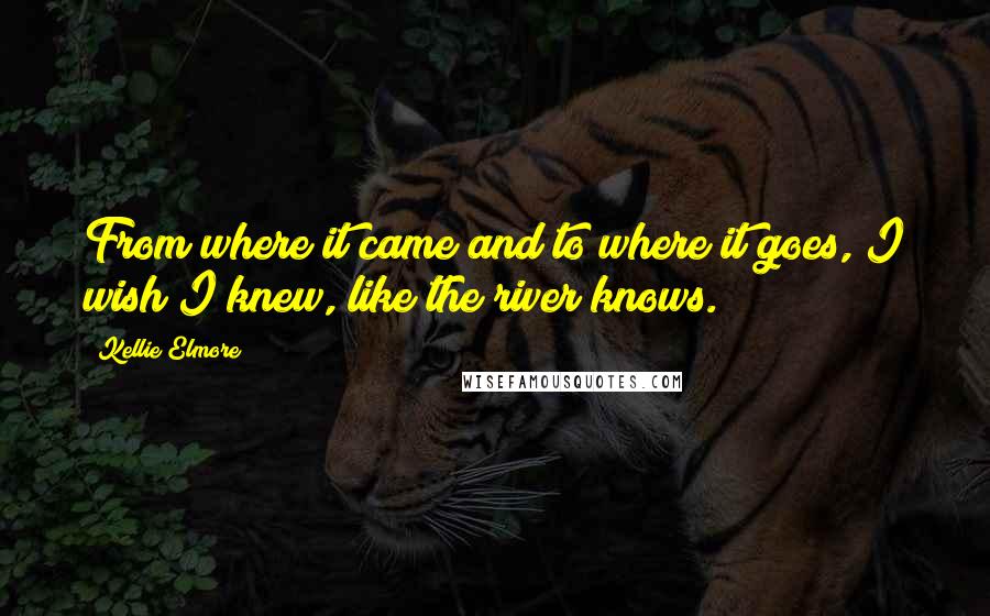 Kellie Elmore Quotes: From where it came and to where it goes, I wish I knew, like the river knows.