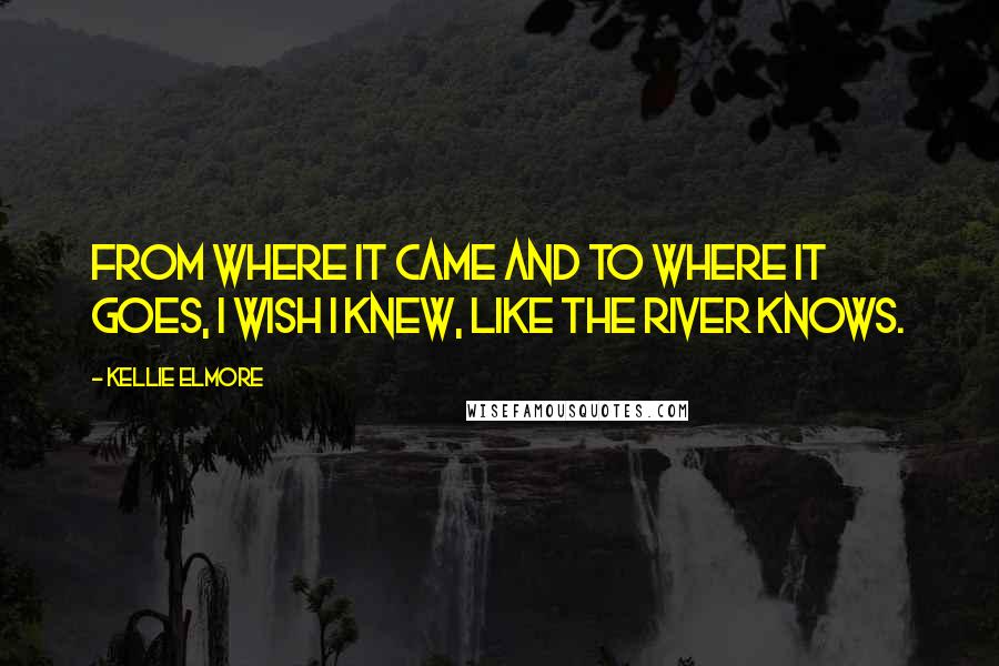 Kellie Elmore Quotes: From where it came and to where it goes, I wish I knew, like the river knows.