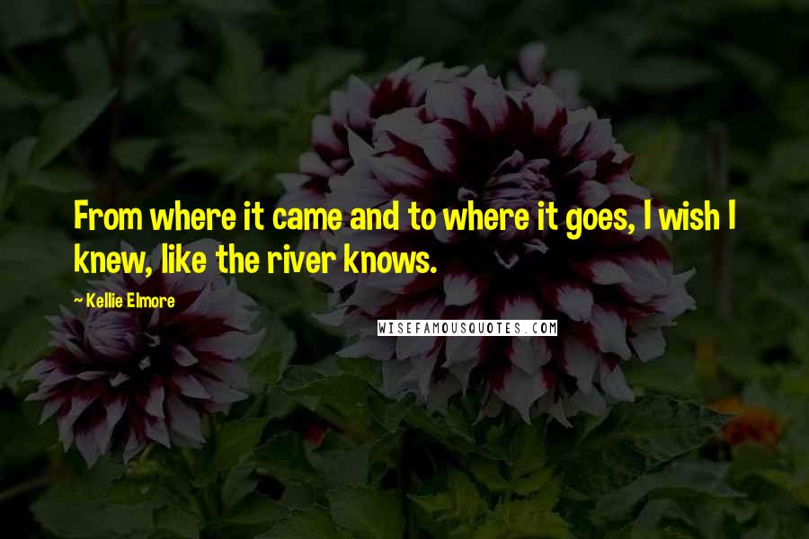 Kellie Elmore Quotes: From where it came and to where it goes, I wish I knew, like the river knows.