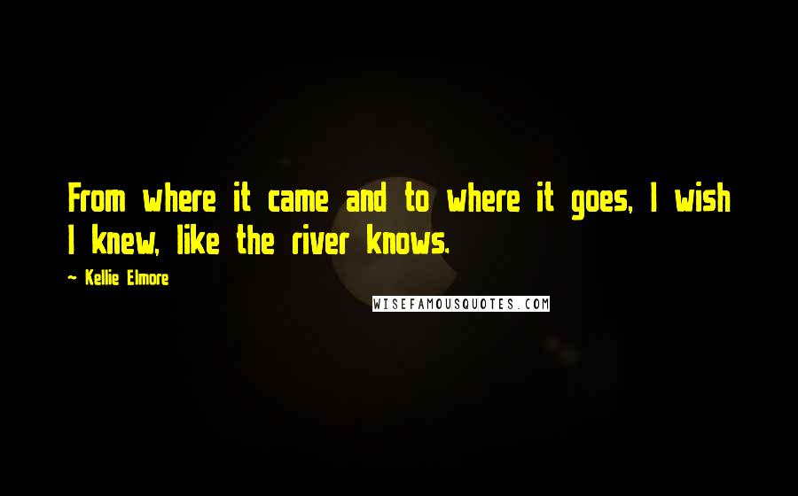 Kellie Elmore Quotes: From where it came and to where it goes, I wish I knew, like the river knows.