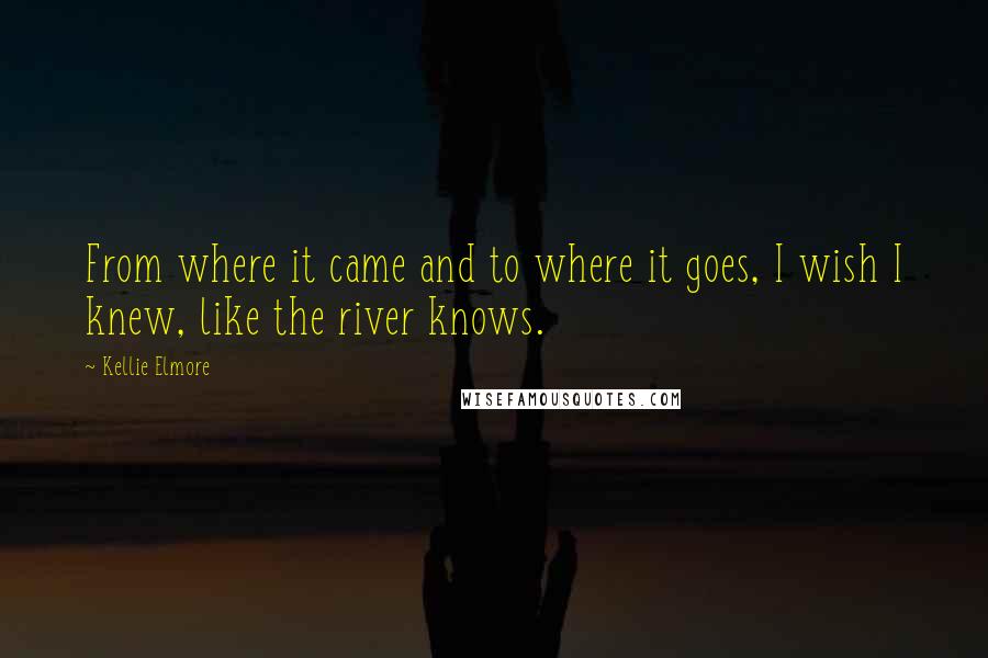 Kellie Elmore Quotes: From where it came and to where it goes, I wish I knew, like the river knows.