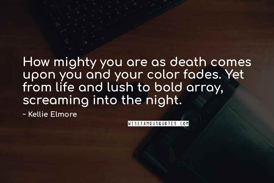 Kellie Elmore Quotes: How mighty you are as death comes upon you and your color fades. Yet from life and lush to bold array, screaming into the night.