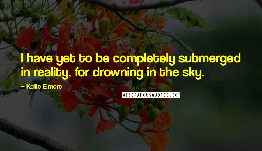 Kellie Elmore Quotes: I have yet to be completely submerged in reality, for drowning in the sky.