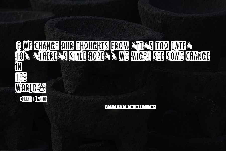 Kellie Elmore Quotes: If we change our thoughts from 'it's too late' to, 'there's still hope', we might see some change in the world.