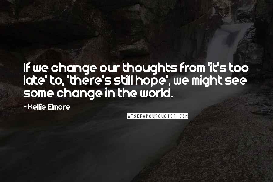 Kellie Elmore Quotes: If we change our thoughts from 'it's too late' to, 'there's still hope', we might see some change in the world.