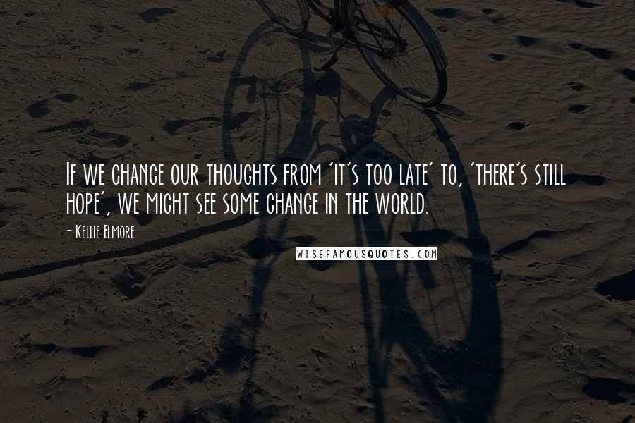 Kellie Elmore Quotes: If we change our thoughts from 'it's too late' to, 'there's still hope', we might see some change in the world.